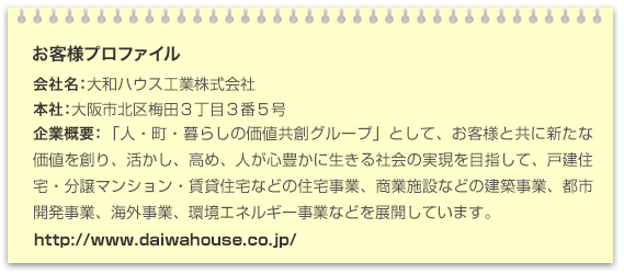 お客様プロファイル 会社名:大和ハウス工業株式会社 本社:大阪市北区梅田3丁目3番5号 企業概要:「人・町・暮らしの価値共創グループ」として、お客様と共に新たな価値を創り、活かし、高め、人が心豊かに生きる社会の実現を目指して、戸建住宅・分譲マンション・賃貸住宅などの住宅事業、商業施設などの建設事業、都市開発事業、海外事業、環境エネルギー事業などを展開しています。 URL:http://www.daiwahouse.co.jp/