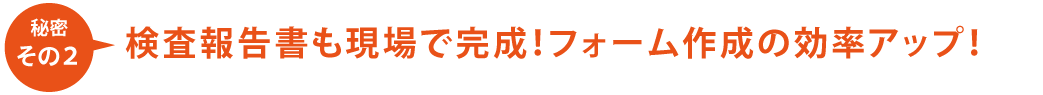 【秘密その2】検査報告書も現場で完成!フォーム作成の効率アップ!
