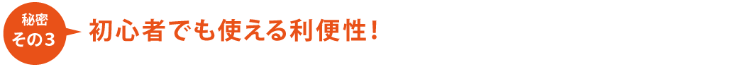 【秘密その3】初心者でも使える利便性!